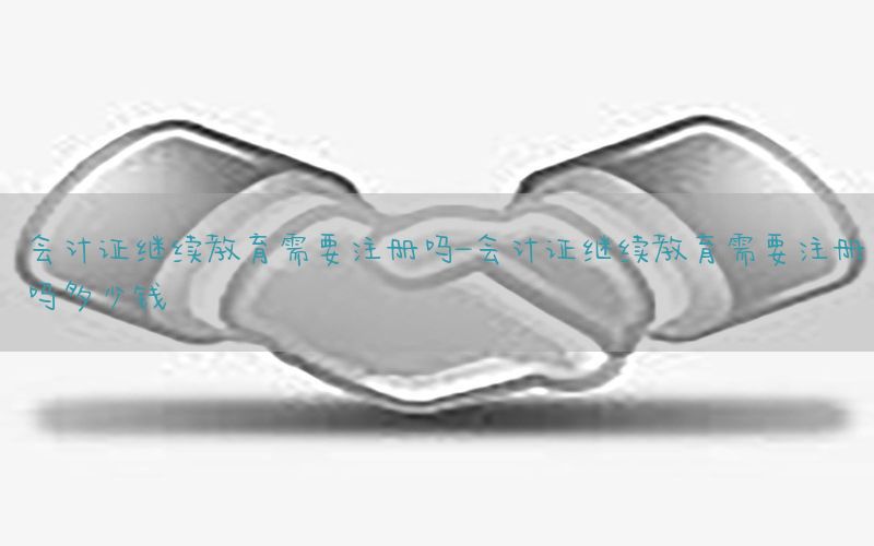 会计证继续教育需要注册吗-会计证继续教育需要注册吗多少钱