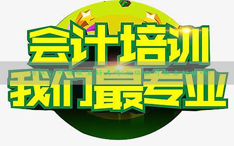 初级会计证报名好考吗（初级会计报名好报吗）