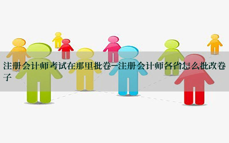 注册会计师考试在那里批卷-注册会计师各省怎么批改卷子