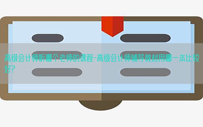 高级会计师听哪个老师的课程-高级会计师辅导教材用哪一本比较好?