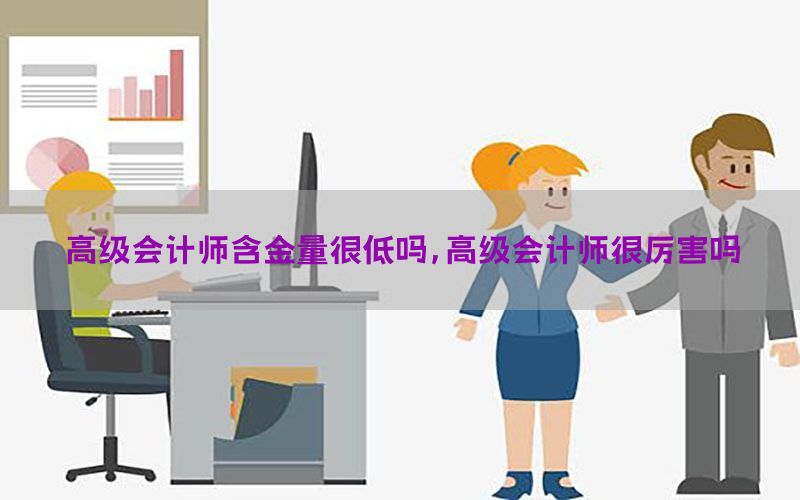 高级会计师含金量很低吗，高级会计师很厉害吗