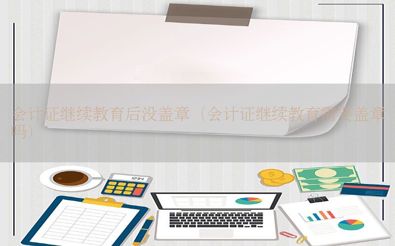 会计证继续教育后没盖章（会计证继续教育需要盖章吗）
