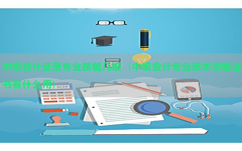 中级会计证是专业技能几级（中级会计专业技术资格证书有什么用）