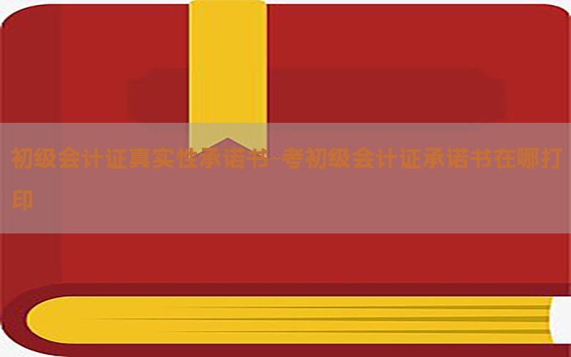 初级会计证真实性承诺书-考初级会计证承诺书在哪打印
