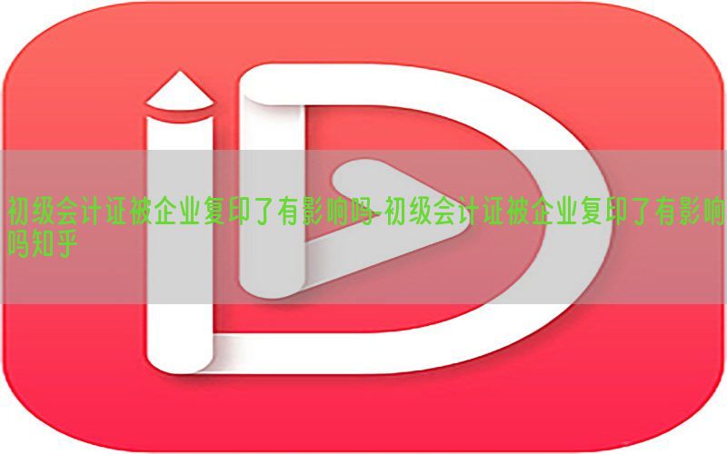 初级会计证被企业复印了有影响吗-初级会计证被企业复印了有影响吗知乎
