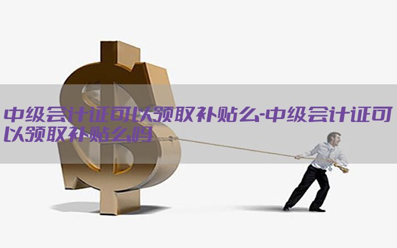 中级会计证可以领取补贴么-中级会计证可以领取补贴么吗