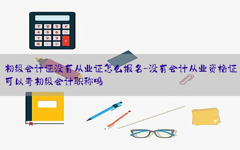 初级会计证没有从业证怎么报名-没有会计从业资格证可以考初级会计职称吗