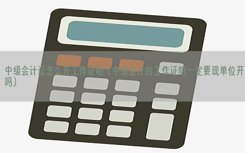 中级会计证怎么开工作证明（中级会计的工作证明一定要现单位开吗）