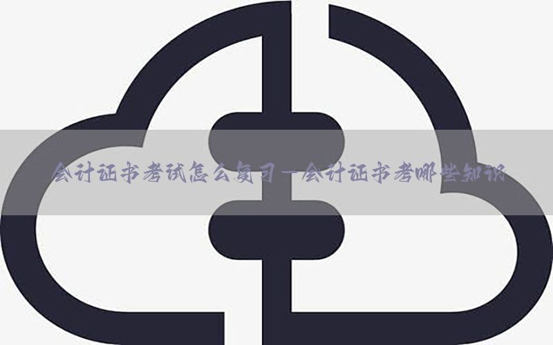会计证书考试怎么复习-会计证书考哪些知识