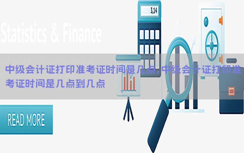 中级会计证打印准考证时间是几点，中级会计证打印准考证时间是几点到几点