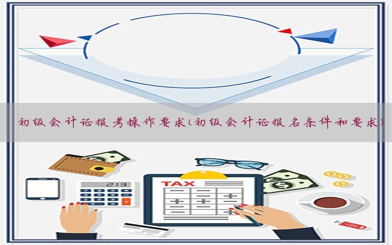 初级会计证报考操作要求（初级会计证报名条件和要求）