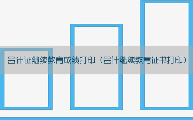 会计证继续教育成绩打印（会计继续教育证书打印）
