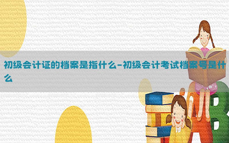 初级会计证的档案是指什么-初级会计考试档案号是什么