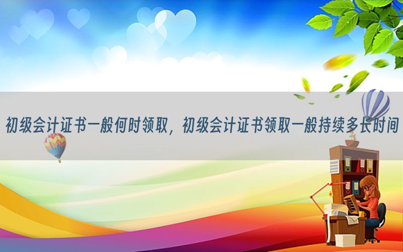 初级会计证书一般何时领取，初级会计证书领取一般持续多长时间