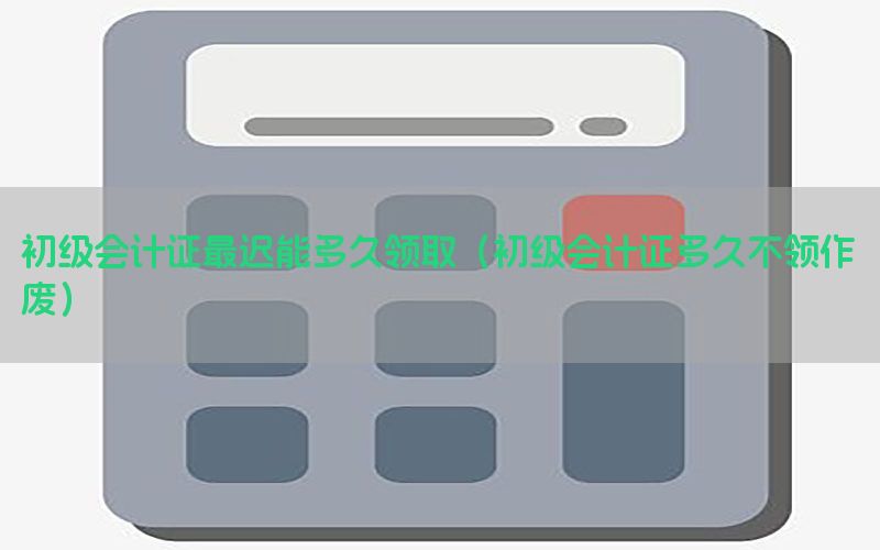 初级会计证最迟能多久领取（初级会计证多久不领作废）