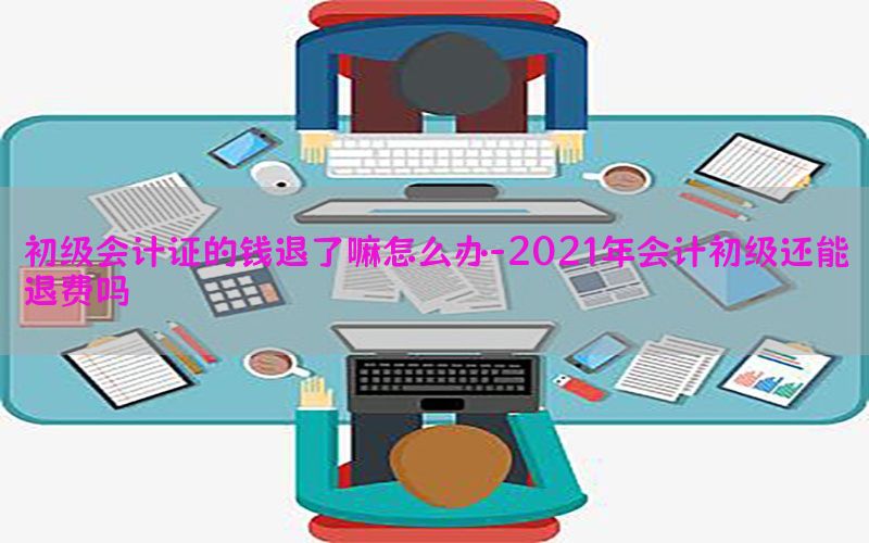 初级会计证的钱退了嘛怎么办-2021年会计初级还能退费吗
