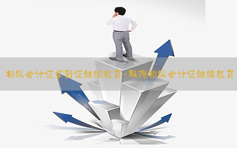 初级会计证拿到证继续教育-取得初级会计证继续教育