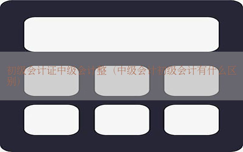 初级会计证中级会计整（中级会计初级会计有什么区别）