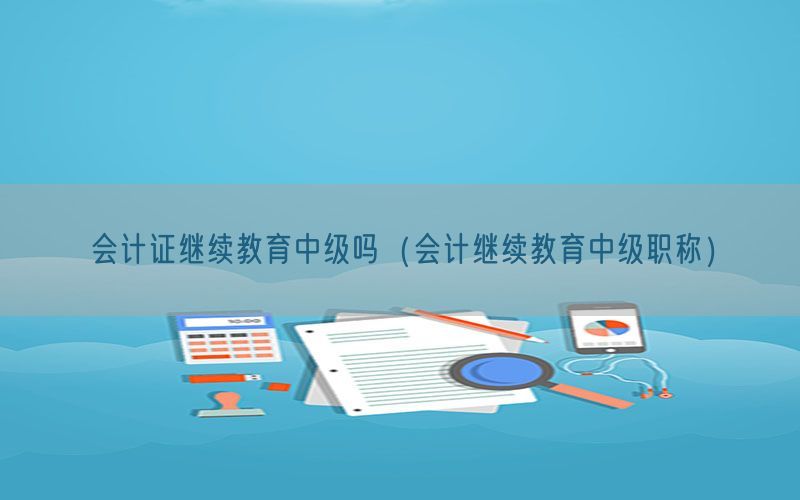 会计证继续教育中级吗（会计继续教育中级职称）