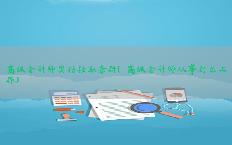高级会计师岗位任职条件（高级会计师从事什么工作）
