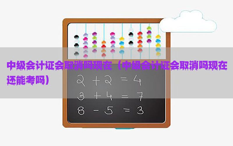中级会计证会取消吗现在（中级会计证会取消吗现在还能考吗）