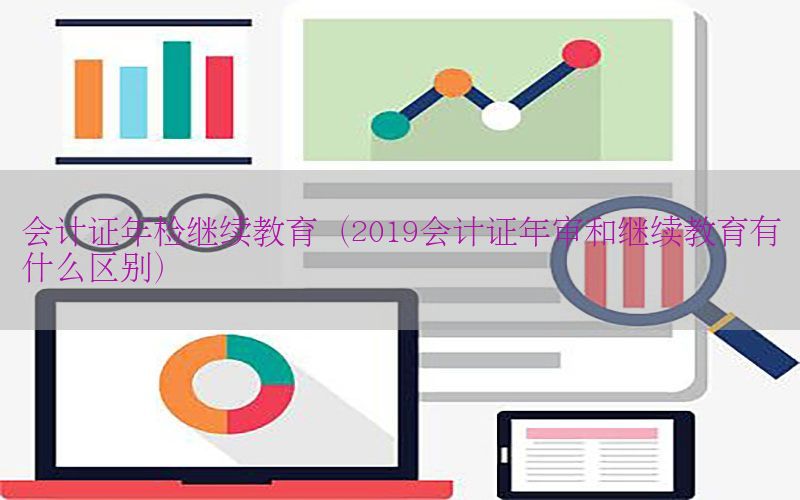 会计证年检继续教育（2019会计证年审和继续教育有什么区别）