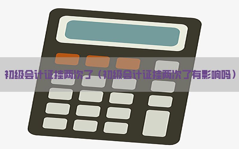 初级会计证挂两次了（初级会计证挂两次了有影响吗）