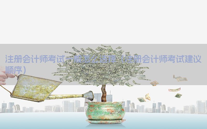 注册会计师考试一般怎么选择（注册会计师考试建议顺序）