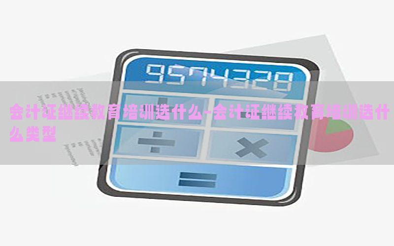会计证继续教育培训选什么-会计证继续教育培训选什么类型