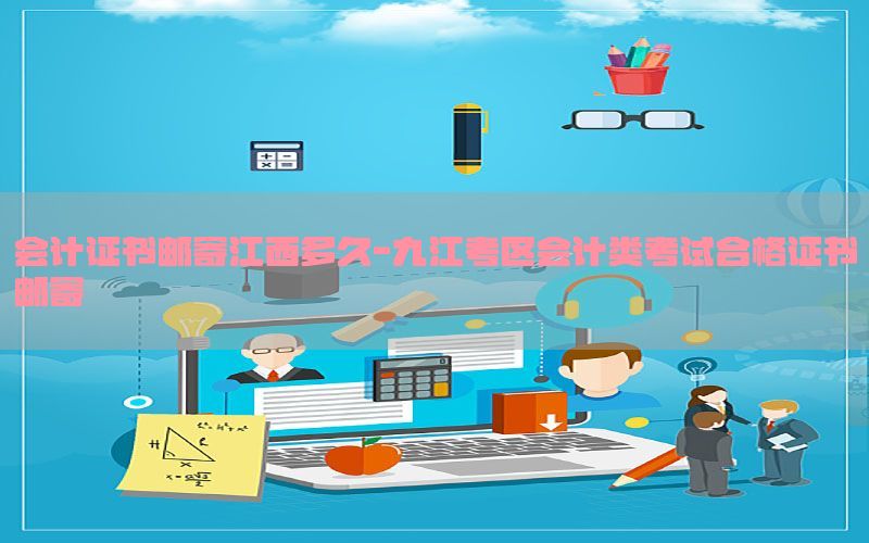 会计证书邮寄江西多久-九江考区会计类考试合格证书邮寄