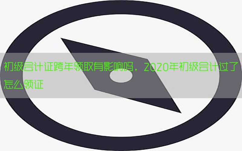初级会计证跨年领取有影响吗，2020年初级会计过了怎么领证