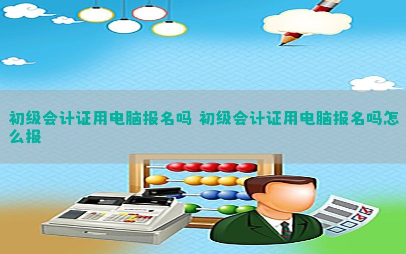 初级会计证用电脑报名吗，初级会计证用电脑报名吗怎么报