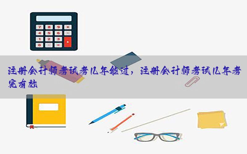 注册会计师考试考几年能过，注册会计师考试几年考完有效
