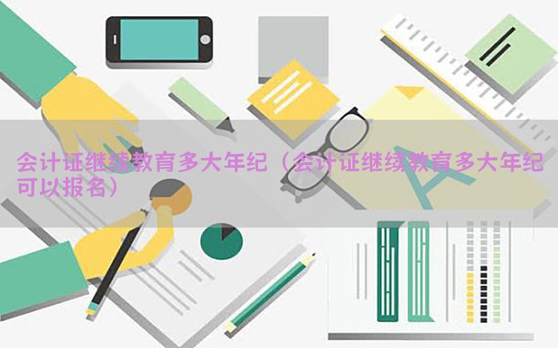 会计证继续教育多大年纪（会计证继续教育多大年纪可以报名）