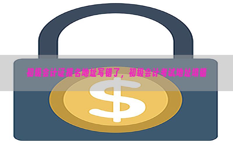 初级会计证报名地址写错了，初级会计考试地址填错