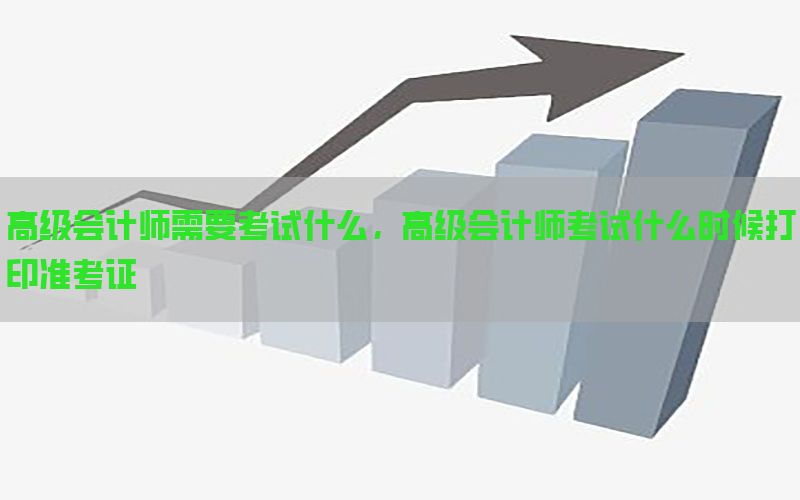 高级会计师需要考试什么，高级会计师考试什么时候打印准考证