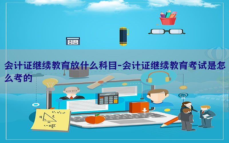会计证继续教育放什么科目-会计证继续教育考试是怎么考的