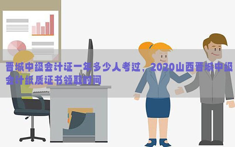 晋城中级会计证一年多少人考过，2020山西晋城中级会计纸质证书领取时间