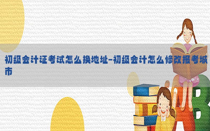 初级会计证考试怎么换地址-初级会计怎么修改报考城市