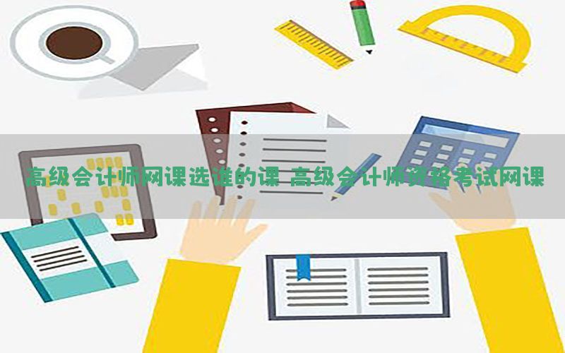高级会计师网课选谁的课（高级会计师资格考试网课）