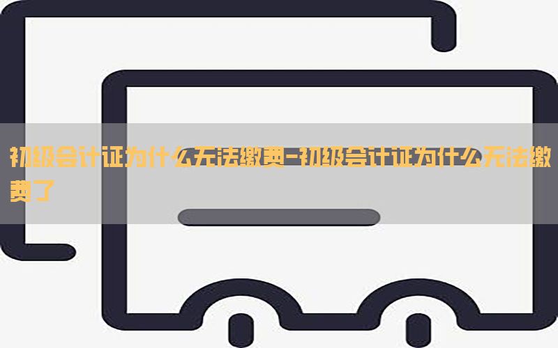 初级会计证为什么无法缴费-初级会计证为什么无法缴费了