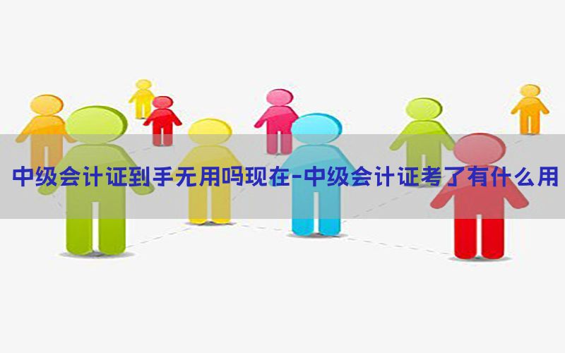 中级会计证到手无用吗现在-中级会计证考了有什么用