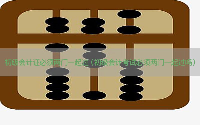 初级会计证必须两门一起过（初级会计考试必须两门一起过吗）