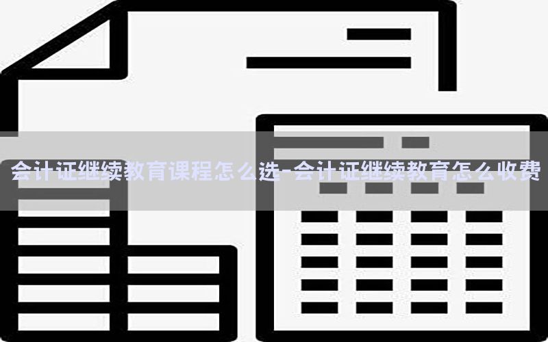 会计证继续教育课程怎么选-会计证继续教育怎么收费