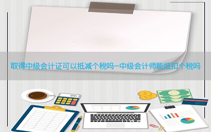 取得中级会计证可以抵减个税吗-中级会计师能抵扣个税吗