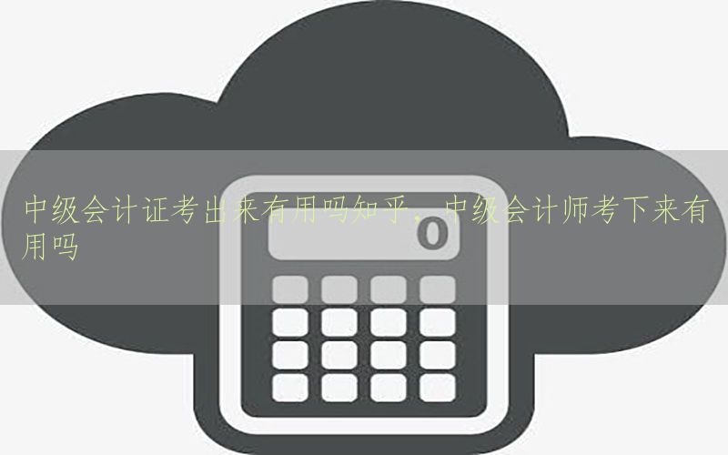 中级会计证考出来有用吗知乎，中级会计师考下来有用吗