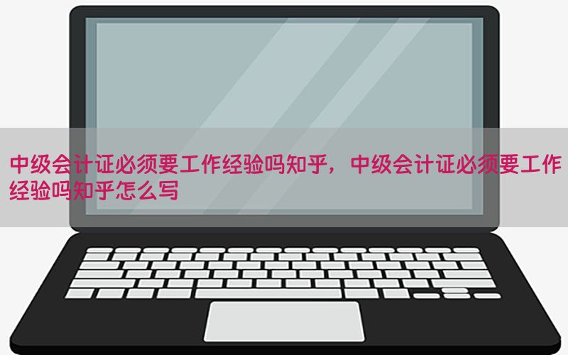 中级会计证必须要工作经验吗知乎，中级会计证必须要工作经验吗知乎怎么写