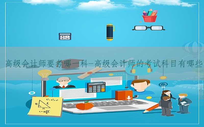 高级会计师要考哪一科-高级会计师的考试科目有哪些