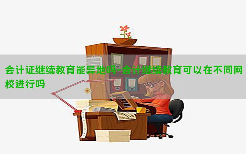 会计证继续教育能异地吗-会计继续教育可以在不同网校进行吗
