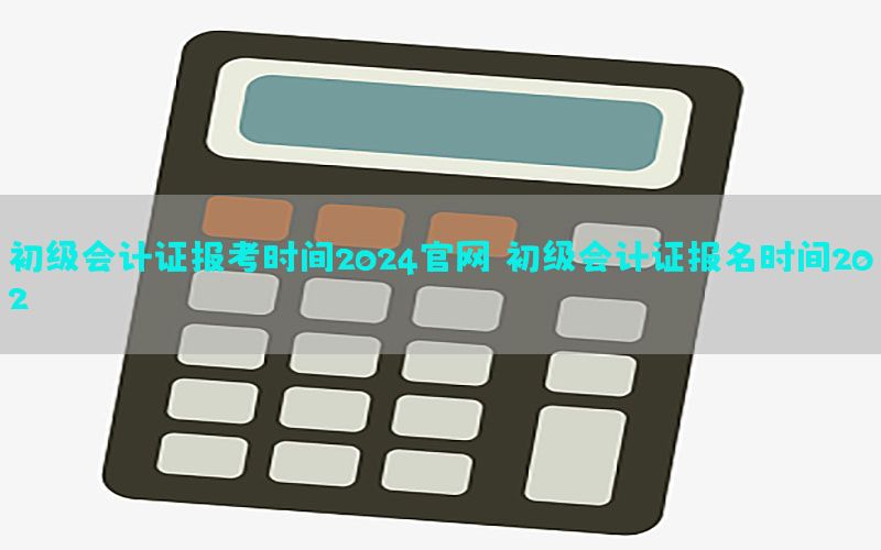 初级会计证报考时间2024官网，初级会计证报名时间202